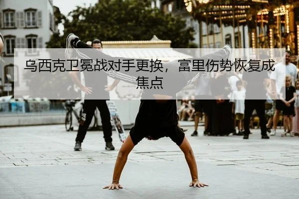 乌西克卫冕战对手更换，富里伤势恢复成焦点