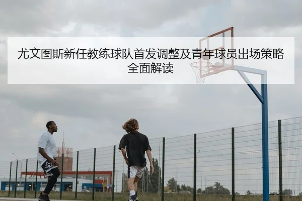 尤文图斯新任教练球队首发调整及青年球员出场策略全面解读